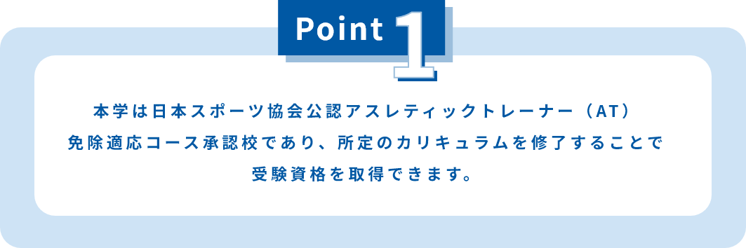 本学は日本スポーツ協会公認アスレティックトレーナー（AT）免除適応コース承認校であり、所定のカリキュラムを修了することで受験資格を取得できます。
