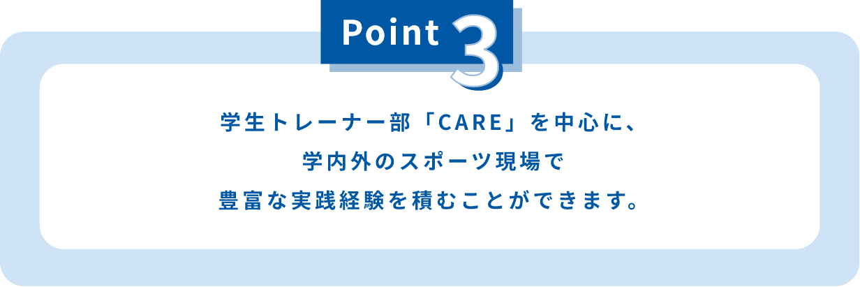 学生トレーナー部「CARE」を中心に、学内外のスポーツ現場で豊富な実践経験を積むことができます。